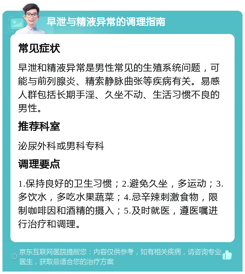 早泄与精液异常的调理指南 常见症状 早泄和精液异常是男性常见的生殖系统问题，可能与前列腺炎、精索静脉曲张等疾病有关。易感人群包括长期手淫、久坐不动、生活习惯不良的男性。 推荐科室 泌尿外科或男科专科 调理要点 1.保持良好的卫生习惯；2.避免久坐，多运动；3.多饮水，多吃水果蔬菜；4.忌辛辣刺激食物，限制咖啡因和酒精的摄入；5.及时就医，遵医嘱进行治疗和调理。