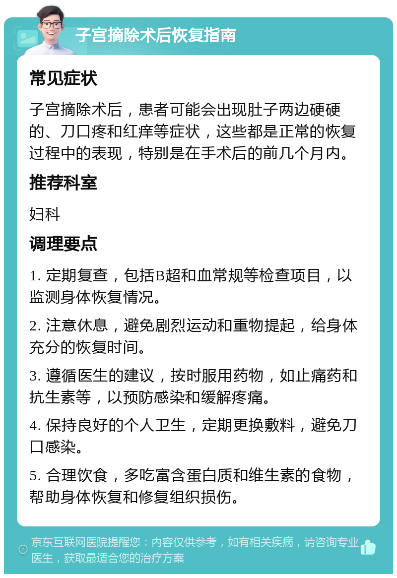 子宫摘除术后恢复指南 常见症状 子宫摘除术后，患者可能会出现肚子两边硬硬的、刀口疼和红痒等症状，这些都是正常的恢复过程中的表现，特别是在手术后的前几个月内。 推荐科室 妇科 调理要点 1. 定期复查，包括B超和血常规等检查项目，以监测身体恢复情况。 2. 注意休息，避免剧烈运动和重物提起，给身体充分的恢复时间。 3. 遵循医生的建议，按时服用药物，如止痛药和抗生素等，以预防感染和缓解疼痛。 4. 保持良好的个人卫生，定期更换敷料，避免刀口感染。 5. 合理饮食，多吃富含蛋白质和维生素的食物，帮助身体恢复和修复组织损伤。