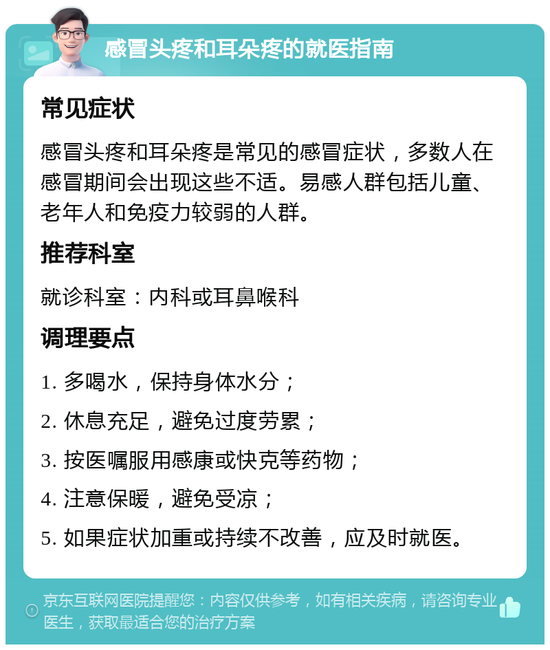 感冒头疼和耳朵疼的就医指南 常见症状 感冒头疼和耳朵疼是常见的感冒症状，多数人在感冒期间会出现这些不适。易感人群包括儿童、老年人和免疫力较弱的人群。 推荐科室 就诊科室：内科或耳鼻喉科 调理要点 1. 多喝水，保持身体水分； 2. 休息充足，避免过度劳累； 3. 按医嘱服用感康或快克等药物； 4. 注意保暖，避免受凉； 5. 如果症状加重或持续不改善，应及时就医。