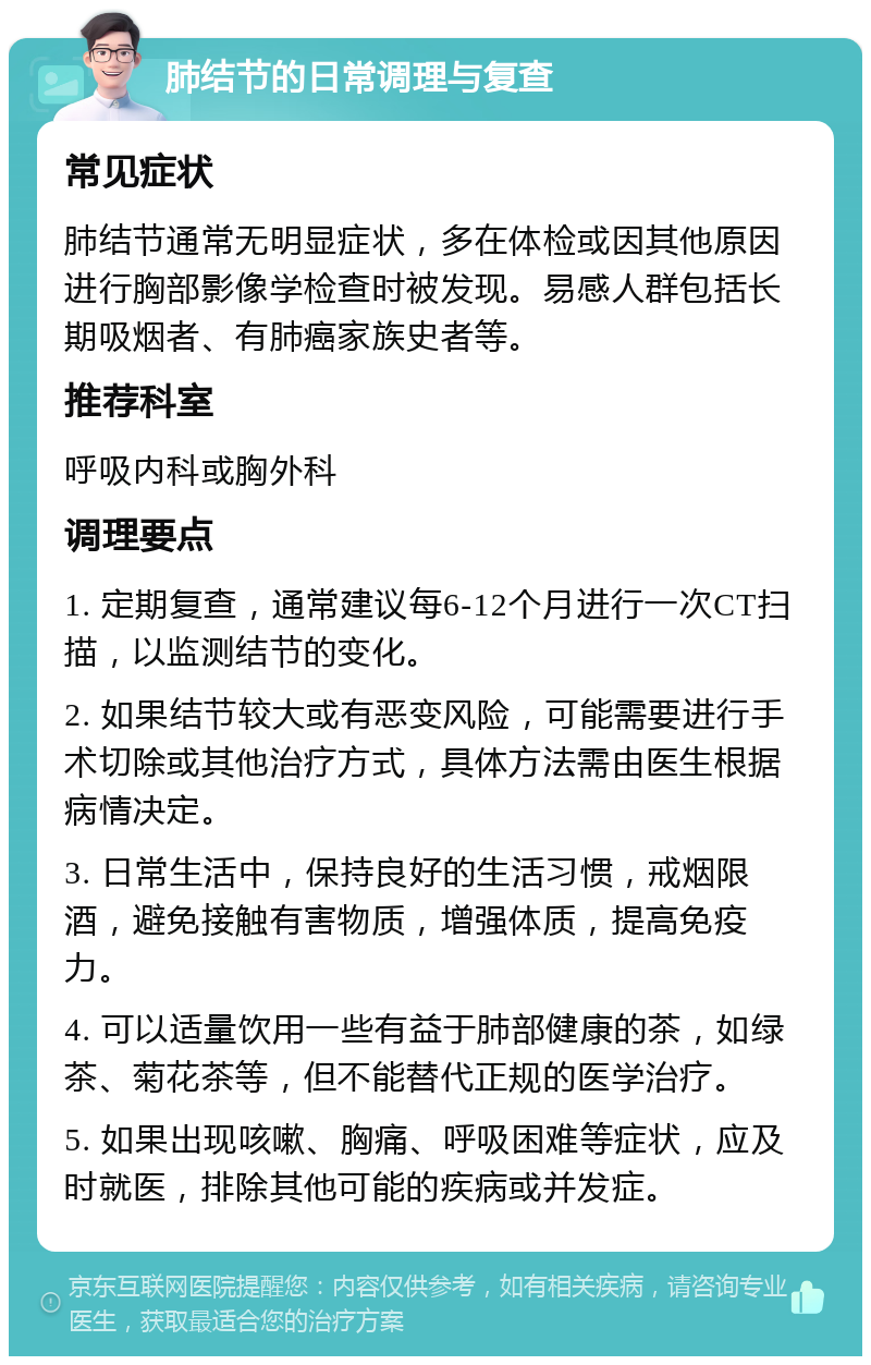 肺结节的日常调理与复查 常见症状 肺结节通常无明显症状，多在体检或因其他原因进行胸部影像学检查时被发现。易感人群包括长期吸烟者、有肺癌家族史者等。 推荐科室 呼吸内科或胸外科 调理要点 1. 定期复查，通常建议每6-12个月进行一次CT扫描，以监测结节的变化。 2. 如果结节较大或有恶变风险，可能需要进行手术切除或其他治疗方式，具体方法需由医生根据病情决定。 3. 日常生活中，保持良好的生活习惯，戒烟限酒，避免接触有害物质，增强体质，提高免疫力。 4. 可以适量饮用一些有益于肺部健康的茶，如绿茶、菊花茶等，但不能替代正规的医学治疗。 5. 如果出现咳嗽、胸痛、呼吸困难等症状，应及时就医，排除其他可能的疾病或并发症。