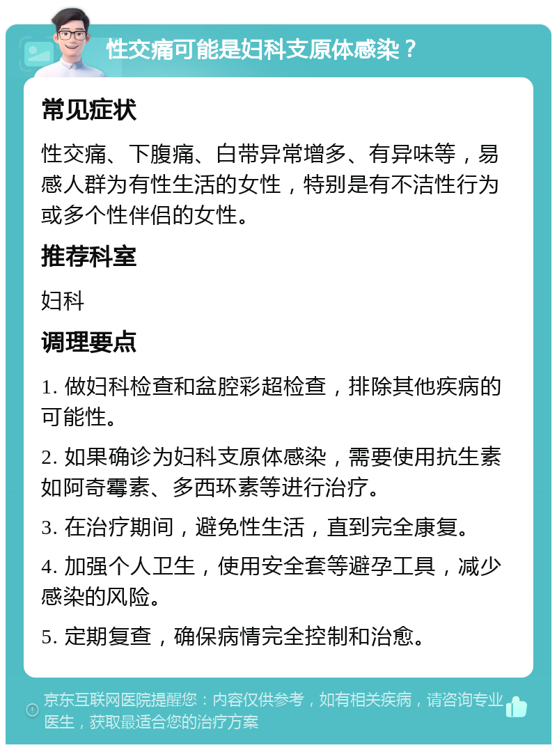 性交痛可能是妇科支原体感染？ 常见症状 性交痛、下腹痛、白带异常增多、有异味等，易感人群为有性生活的女性，特别是有不洁性行为或多个性伴侣的女性。 推荐科室 妇科 调理要点 1. 做妇科检查和盆腔彩超检查，排除其他疾病的可能性。 2. 如果确诊为妇科支原体感染，需要使用抗生素如阿奇霉素、多西环素等进行治疗。 3. 在治疗期间，避免性生活，直到完全康复。 4. 加强个人卫生，使用安全套等避孕工具，减少感染的风险。 5. 定期复查，确保病情完全控制和治愈。