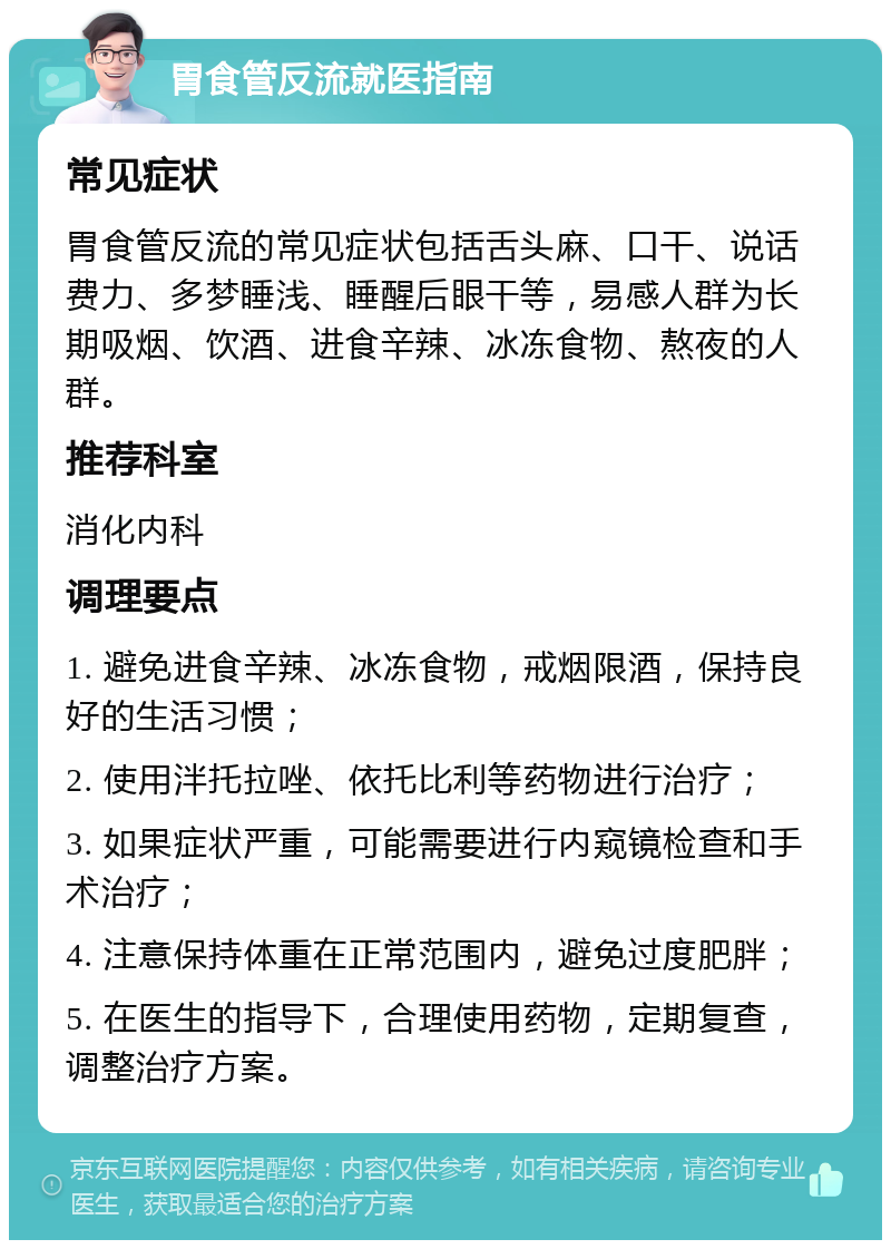 胃食管反流就医指南 常见症状 胃食管反流的常见症状包括舌头麻、口干、说话费力、多梦睡浅、睡醒后眼干等，易感人群为长期吸烟、饮酒、进食辛辣、冰冻食物、熬夜的人群。 推荐科室 消化内科 调理要点 1. 避免进食辛辣、冰冻食物，戒烟限酒，保持良好的生活习惯； 2. 使用泮托拉唑、依托比利等药物进行治疗； 3. 如果症状严重，可能需要进行内窥镜检查和手术治疗； 4. 注意保持体重在正常范围内，避免过度肥胖； 5. 在医生的指导下，合理使用药物，定期复查，调整治疗方案。