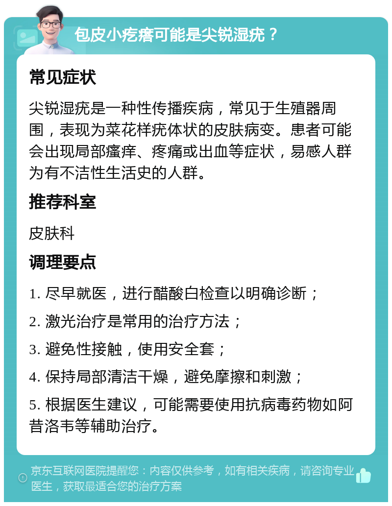 包皮小疙瘩可能是尖锐湿疣？ 常见症状 尖锐湿疣是一种性传播疾病，常见于生殖器周围，表现为菜花样疣体状的皮肤病变。患者可能会出现局部瘙痒、疼痛或出血等症状，易感人群为有不洁性生活史的人群。 推荐科室 皮肤科 调理要点 1. 尽早就医，进行醋酸白检查以明确诊断； 2. 激光治疗是常用的治疗方法； 3. 避免性接触，使用安全套； 4. 保持局部清洁干燥，避免摩擦和刺激； 5. 根据医生建议，可能需要使用抗病毒药物如阿昔洛韦等辅助治疗。