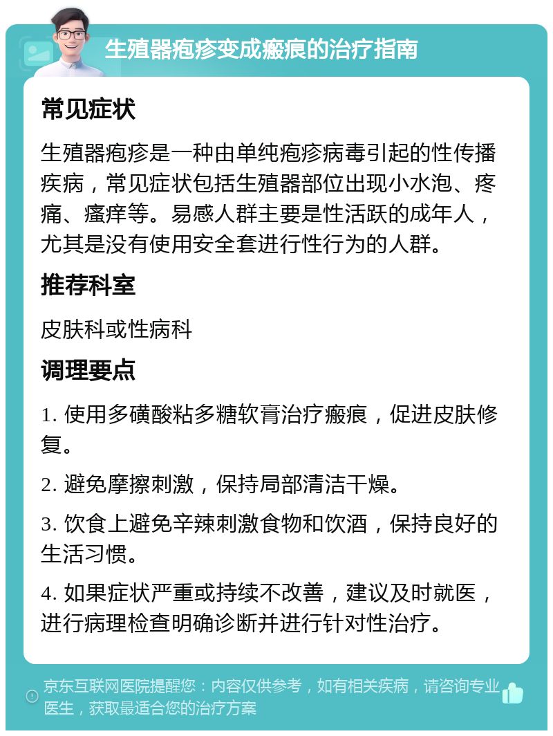 生殖器疱疹变成瘢痕的治疗指南 常见症状 生殖器疱疹是一种由单纯疱疹病毒引起的性传播疾病，常见症状包括生殖器部位出现小水泡、疼痛、瘙痒等。易感人群主要是性活跃的成年人，尤其是没有使用安全套进行性行为的人群。 推荐科室 皮肤科或性病科 调理要点 1. 使用多磺酸粘多糖软膏治疗瘢痕，促进皮肤修复。 2. 避免摩擦刺激，保持局部清洁干燥。 3. 饮食上避免辛辣刺激食物和饮酒，保持良好的生活习惯。 4. 如果症状严重或持续不改善，建议及时就医，进行病理检查明确诊断并进行针对性治疗。