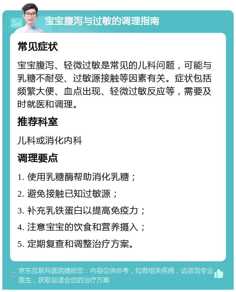 宝宝腹泻与过敏的调理指南 常见症状 宝宝腹泻、轻微过敏是常见的儿科问题，可能与乳糖不耐受、过敏源接触等因素有关。症状包括频繁大便、血点出现、轻微过敏反应等，需要及时就医和调理。 推荐科室 儿科或消化内科 调理要点 1. 使用乳糖酶帮助消化乳糖； 2. 避免接触已知过敏源； 3. 补充乳铁蛋白以提高免疫力； 4. 注意宝宝的饮食和营养摄入； 5. 定期复查和调整治疗方案。