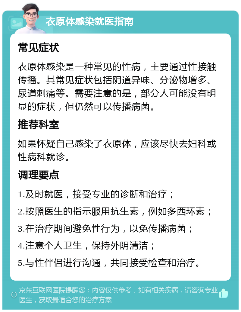 衣原体感染就医指南 常见症状 衣原体感染是一种常见的性病，主要通过性接触传播。其常见症状包括阴道异味、分泌物增多、尿道刺痛等。需要注意的是，部分人可能没有明显的症状，但仍然可以传播病菌。 推荐科室 如果怀疑自己感染了衣原体，应该尽快去妇科或性病科就诊。 调理要点 1.及时就医，接受专业的诊断和治疗； 2.按照医生的指示服用抗生素，例如多西环素； 3.在治疗期间避免性行为，以免传播病菌； 4.注意个人卫生，保持外阴清洁； 5.与性伴侣进行沟通，共同接受检查和治疗。