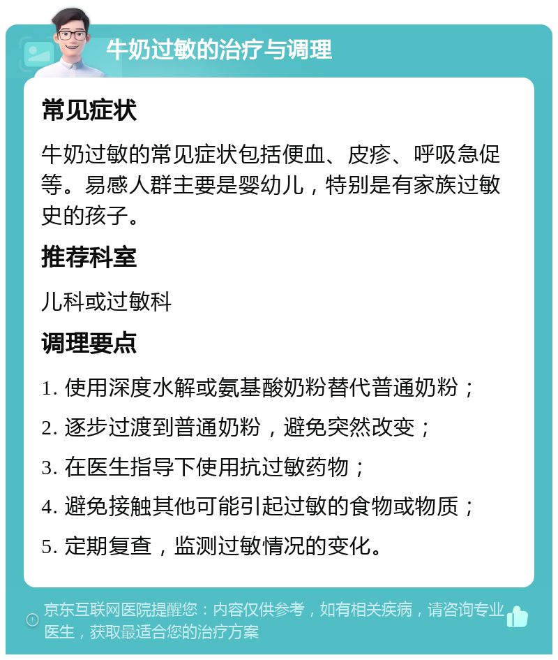 牛奶过敏的治疗与调理 常见症状 牛奶过敏的常见症状包括便血、皮疹、呼吸急促等。易感人群主要是婴幼儿，特别是有家族过敏史的孩子。 推荐科室 儿科或过敏科 调理要点 1. 使用深度水解或氨基酸奶粉替代普通奶粉； 2. 逐步过渡到普通奶粉，避免突然改变； 3. 在医生指导下使用抗过敏药物； 4. 避免接触其他可能引起过敏的食物或物质； 5. 定期复查，监测过敏情况的变化。