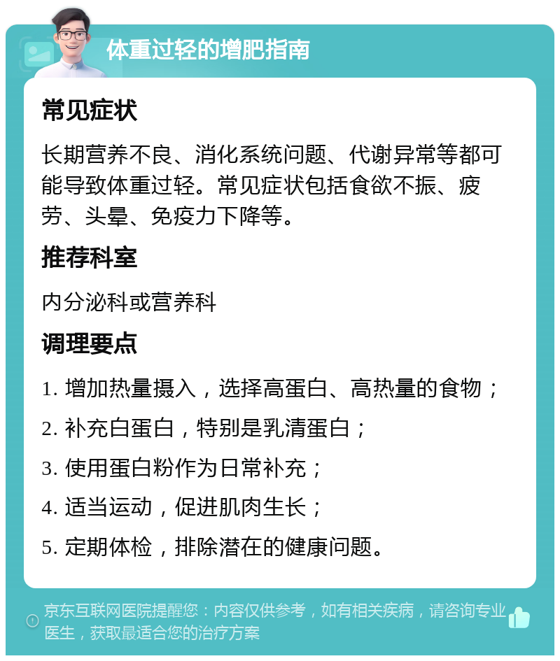 体重过轻的增肥指南 常见症状 长期营养不良、消化系统问题、代谢异常等都可能导致体重过轻。常见症状包括食欲不振、疲劳、头晕、免疫力下降等。 推荐科室 内分泌科或营养科 调理要点 1. 增加热量摄入，选择高蛋白、高热量的食物； 2. 补充白蛋白，特别是乳清蛋白； 3. 使用蛋白粉作为日常补充； 4. 适当运动，促进肌肉生长； 5. 定期体检，排除潜在的健康问题。