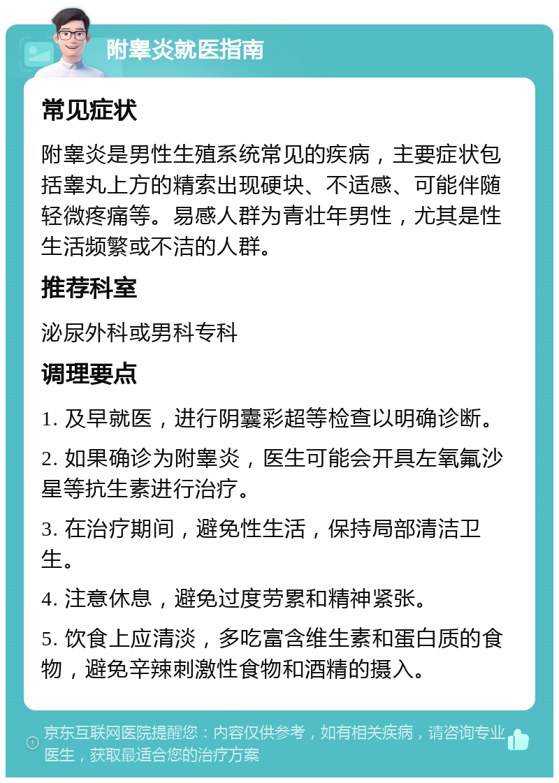 附睾炎就医指南 常见症状 附睾炎是男性生殖系统常见的疾病，主要症状包括睾丸上方的精索出现硬块、不适感、可能伴随轻微疼痛等。易感人群为青壮年男性，尤其是性生活频繁或不洁的人群。 推荐科室 泌尿外科或男科专科 调理要点 1. 及早就医，进行阴囊彩超等检查以明确诊断。 2. 如果确诊为附睾炎，医生可能会开具左氧氟沙星等抗生素进行治疗。 3. 在治疗期间，避免性生活，保持局部清洁卫生。 4. 注意休息，避免过度劳累和精神紧张。 5. 饮食上应清淡，多吃富含维生素和蛋白质的食物，避免辛辣刺激性食物和酒精的摄入。