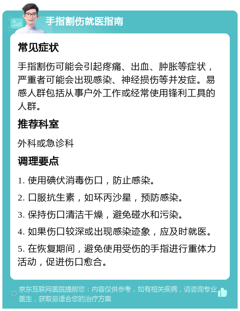 手指割伤就医指南 常见症状 手指割伤可能会引起疼痛、出血、肿胀等症状，严重者可能会出现感染、神经损伤等并发症。易感人群包括从事户外工作或经常使用锋利工具的人群。 推荐科室 外科或急诊科 调理要点 1. 使用碘伏消毒伤口，防止感染。 2. 口服抗生素，如环丙沙星，预防感染。 3. 保持伤口清洁干燥，避免碰水和污染。 4. 如果伤口较深或出现感染迹象，应及时就医。 5. 在恢复期间，避免使用受伤的手指进行重体力活动，促进伤口愈合。