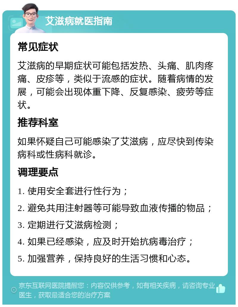 艾滋病就医指南 常见症状 艾滋病的早期症状可能包括发热、头痛、肌肉疼痛、皮疹等，类似于流感的症状。随着病情的发展，可能会出现体重下降、反复感染、疲劳等症状。 推荐科室 如果怀疑自己可能感染了艾滋病，应尽快到传染病科或性病科就诊。 调理要点 1. 使用安全套进行性行为； 2. 避免共用注射器等可能导致血液传播的物品； 3. 定期进行艾滋病检测； 4. 如果已经感染，应及时开始抗病毒治疗； 5. 加强营养，保持良好的生活习惯和心态。