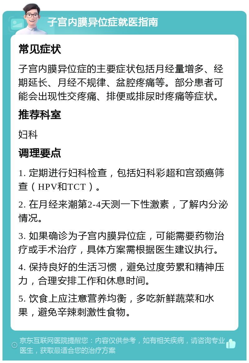 子宫内膜异位症就医指南 常见症状 子宫内膜异位症的主要症状包括月经量增多、经期延长、月经不规律、盆腔疼痛等。部分患者可能会出现性交疼痛、排便或排尿时疼痛等症状。 推荐科室 妇科 调理要点 1. 定期进行妇科检查，包括妇科彩超和宫颈癌筛查（HPV和TCT）。 2. 在月经来潮第2-4天测一下性激素，了解内分泌情况。 3. 如果确诊为子宫内膜异位症，可能需要药物治疗或手术治疗，具体方案需根据医生建议执行。 4. 保持良好的生活习惯，避免过度劳累和精神压力，合理安排工作和休息时间。 5. 饮食上应注意营养均衡，多吃新鲜蔬菜和水果，避免辛辣刺激性食物。