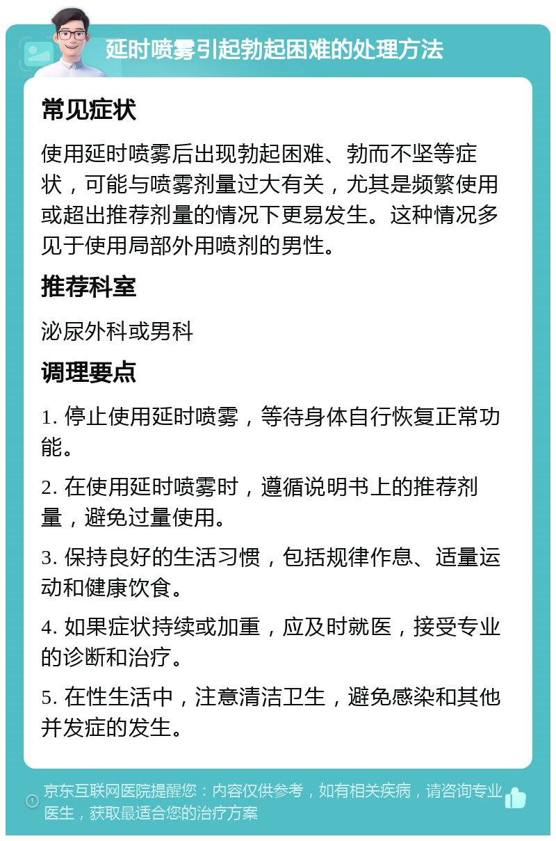 延时喷雾引起勃起困难的处理方法 常见症状 使用延时喷雾后出现勃起困难、勃而不坚等症状，可能与喷雾剂量过大有关，尤其是频繁使用或超出推荐剂量的情况下更易发生。这种情况多见于使用局部外用喷剂的男性。 推荐科室 泌尿外科或男科 调理要点 1. 停止使用延时喷雾，等待身体自行恢复正常功能。 2. 在使用延时喷雾时，遵循说明书上的推荐剂量，避免过量使用。 3. 保持良好的生活习惯，包括规律作息、适量运动和健康饮食。 4. 如果症状持续或加重，应及时就医，接受专业的诊断和治疗。 5. 在性生活中，注意清洁卫生，避免感染和其他并发症的发生。