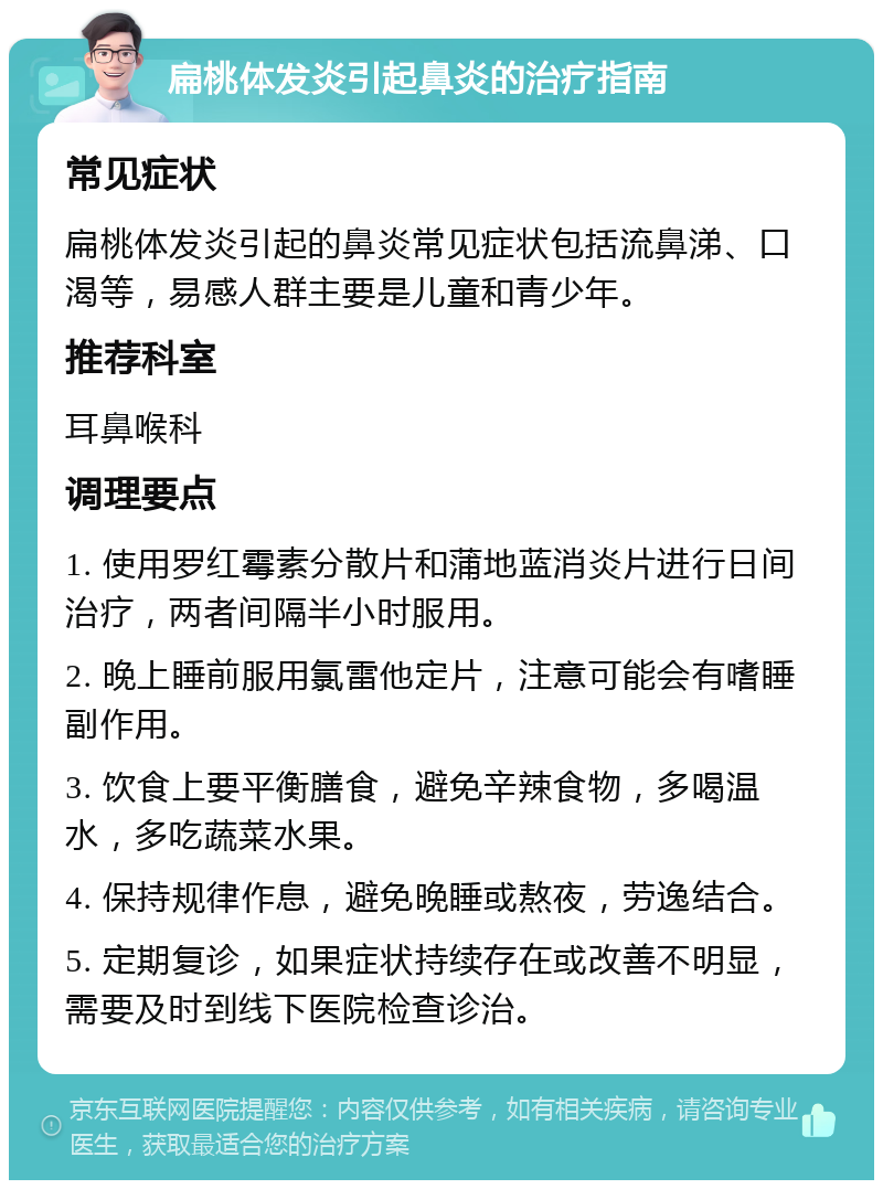 扁桃体发炎引起鼻炎的治疗指南 常见症状 扁桃体发炎引起的鼻炎常见症状包括流鼻涕、口渴等，易感人群主要是儿童和青少年。 推荐科室 耳鼻喉科 调理要点 1. 使用罗红霉素分散片和蒲地蓝消炎片进行日间治疗，两者间隔半小时服用。 2. 晚上睡前服用氯雷他定片，注意可能会有嗜睡副作用。 3. 饮食上要平衡膳食，避免辛辣食物，多喝温水，多吃蔬菜水果。 4. 保持规律作息，避免晚睡或熬夜，劳逸结合。 5. 定期复诊，如果症状持续存在或改善不明显，需要及时到线下医院检查诊治。