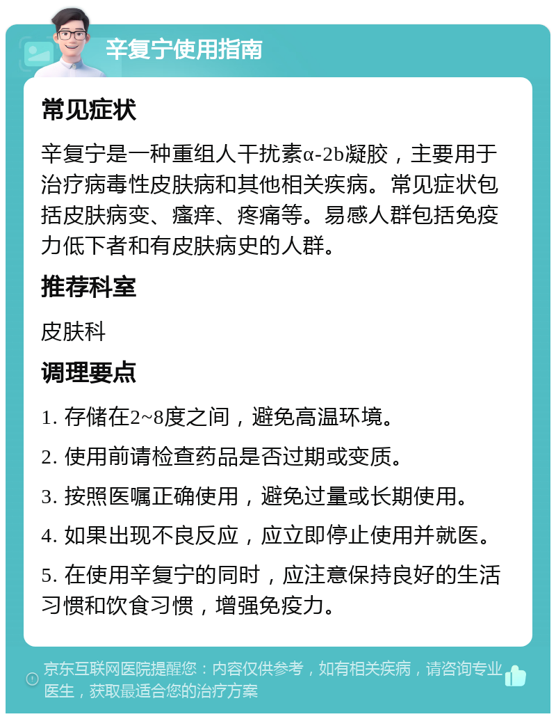 辛复宁使用指南 常见症状 辛复宁是一种重组人干扰素α-2b凝胶，主要用于治疗病毒性皮肤病和其他相关疾病。常见症状包括皮肤病变、瘙痒、疼痛等。易感人群包括免疫力低下者和有皮肤病史的人群。 推荐科室 皮肤科 调理要点 1. 存储在2~8度之间，避免高温环境。 2. 使用前请检查药品是否过期或变质。 3. 按照医嘱正确使用，避免过量或长期使用。 4. 如果出现不良反应，应立即停止使用并就医。 5. 在使用辛复宁的同时，应注意保持良好的生活习惯和饮食习惯，增强免疫力。