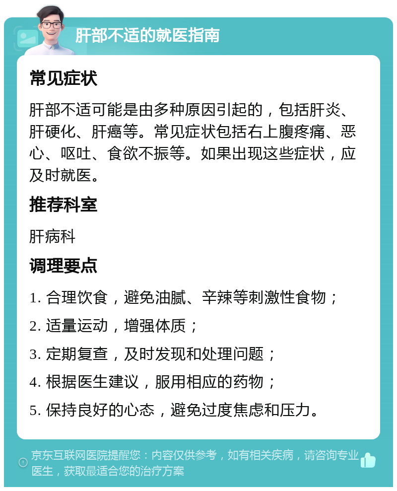 肝部不适的就医指南 常见症状 肝部不适可能是由多种原因引起的，包括肝炎、肝硬化、肝癌等。常见症状包括右上腹疼痛、恶心、呕吐、食欲不振等。如果出现这些症状，应及时就医。 推荐科室 肝病科 调理要点 1. 合理饮食，避免油腻、辛辣等刺激性食物； 2. 适量运动，增强体质； 3. 定期复查，及时发现和处理问题； 4. 根据医生建议，服用相应的药物； 5. 保持良好的心态，避免过度焦虑和压力。