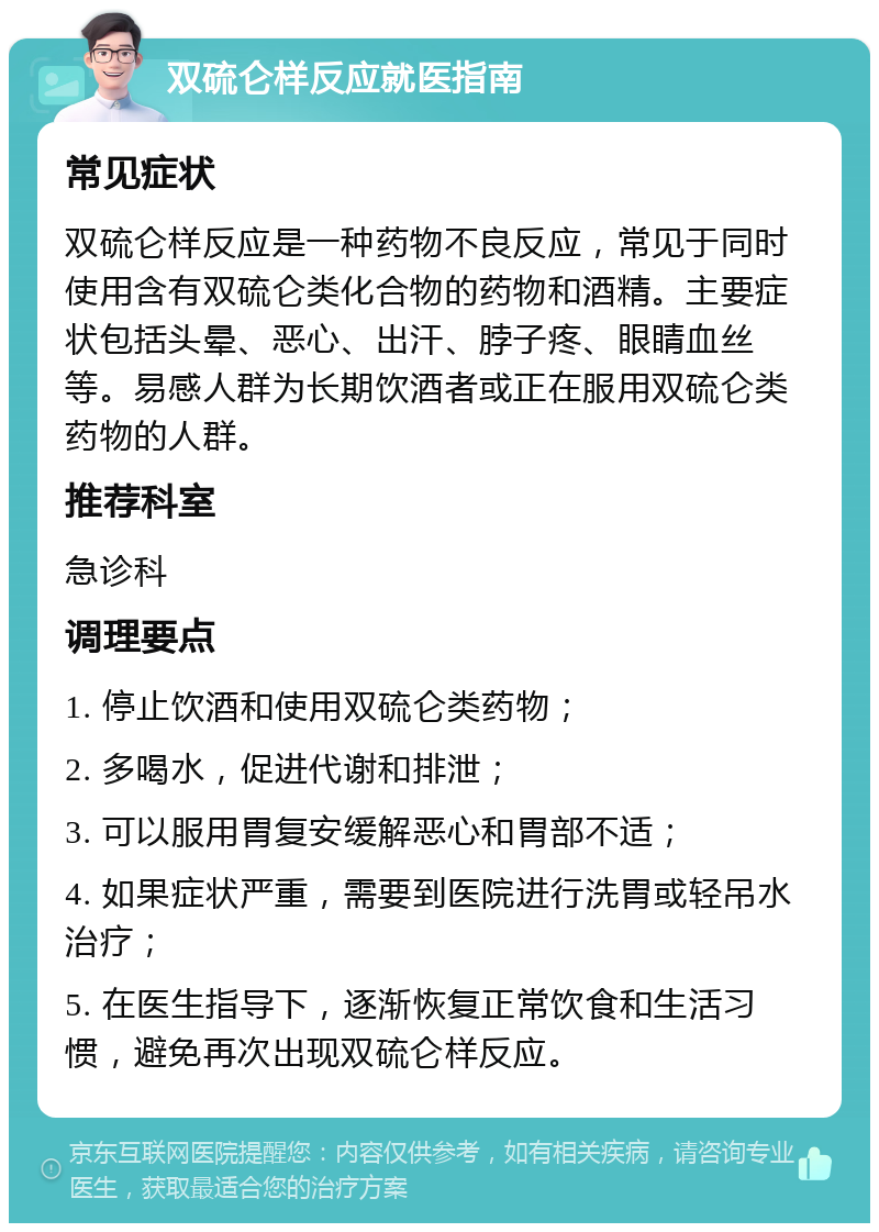 双硫仑样反应就医指南 常见症状 双硫仑样反应是一种药物不良反应，常见于同时使用含有双硫仑类化合物的药物和酒精。主要症状包括头晕、恶心、出汗、脖子疼、眼睛血丝等。易感人群为长期饮酒者或正在服用双硫仑类药物的人群。 推荐科室 急诊科 调理要点 1. 停止饮酒和使用双硫仑类药物； 2. 多喝水，促进代谢和排泄； 3. 可以服用胃复安缓解恶心和胃部不适； 4. 如果症状严重，需要到医院进行洗胃或轻吊水治疗； 5. 在医生指导下，逐渐恢复正常饮食和生活习惯，避免再次出现双硫仑样反应。