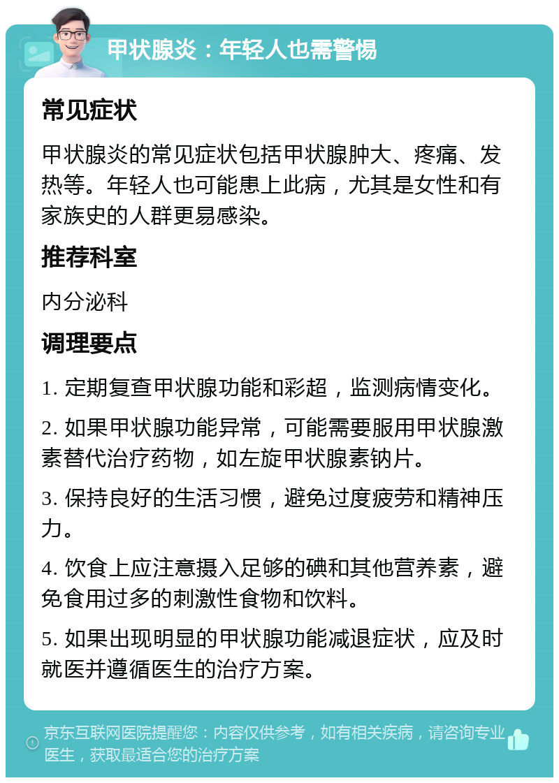 甲状腺炎：年轻人也需警惕 常见症状 甲状腺炎的常见症状包括甲状腺肿大、疼痛、发热等。年轻人也可能患上此病，尤其是女性和有家族史的人群更易感染。 推荐科室 内分泌科 调理要点 1. 定期复查甲状腺功能和彩超，监测病情变化。 2. 如果甲状腺功能异常，可能需要服用甲状腺激素替代治疗药物，如左旋甲状腺素钠片。 3. 保持良好的生活习惯，避免过度疲劳和精神压力。 4. 饮食上应注意摄入足够的碘和其他营养素，避免食用过多的刺激性食物和饮料。 5. 如果出现明显的甲状腺功能减退症状，应及时就医并遵循医生的治疗方案。