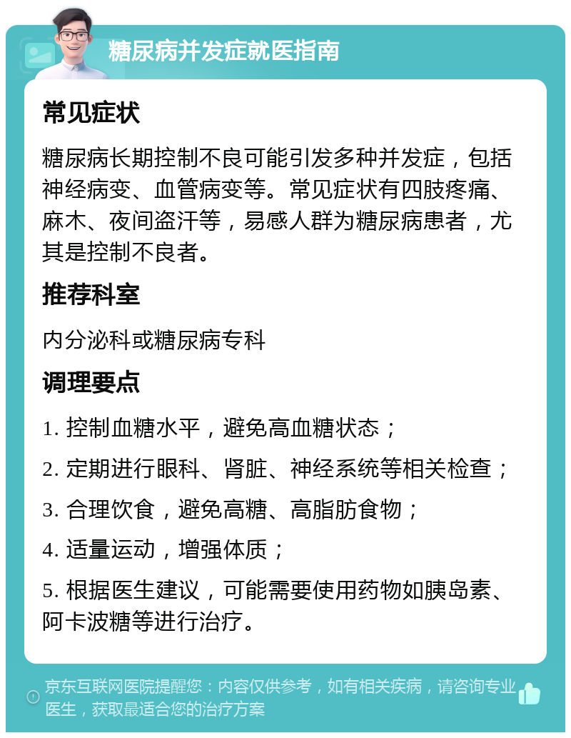 糖尿病并发症就医指南 常见症状 糖尿病长期控制不良可能引发多种并发症，包括神经病变、血管病变等。常见症状有四肢疼痛、麻木、夜间盗汗等，易感人群为糖尿病患者，尤其是控制不良者。 推荐科室 内分泌科或糖尿病专科 调理要点 1. 控制血糖水平，避免高血糖状态； 2. 定期进行眼科、肾脏、神经系统等相关检查； 3. 合理饮食，避免高糖、高脂肪食物； 4. 适量运动，增强体质； 5. 根据医生建议，可能需要使用药物如胰岛素、阿卡波糖等进行治疗。