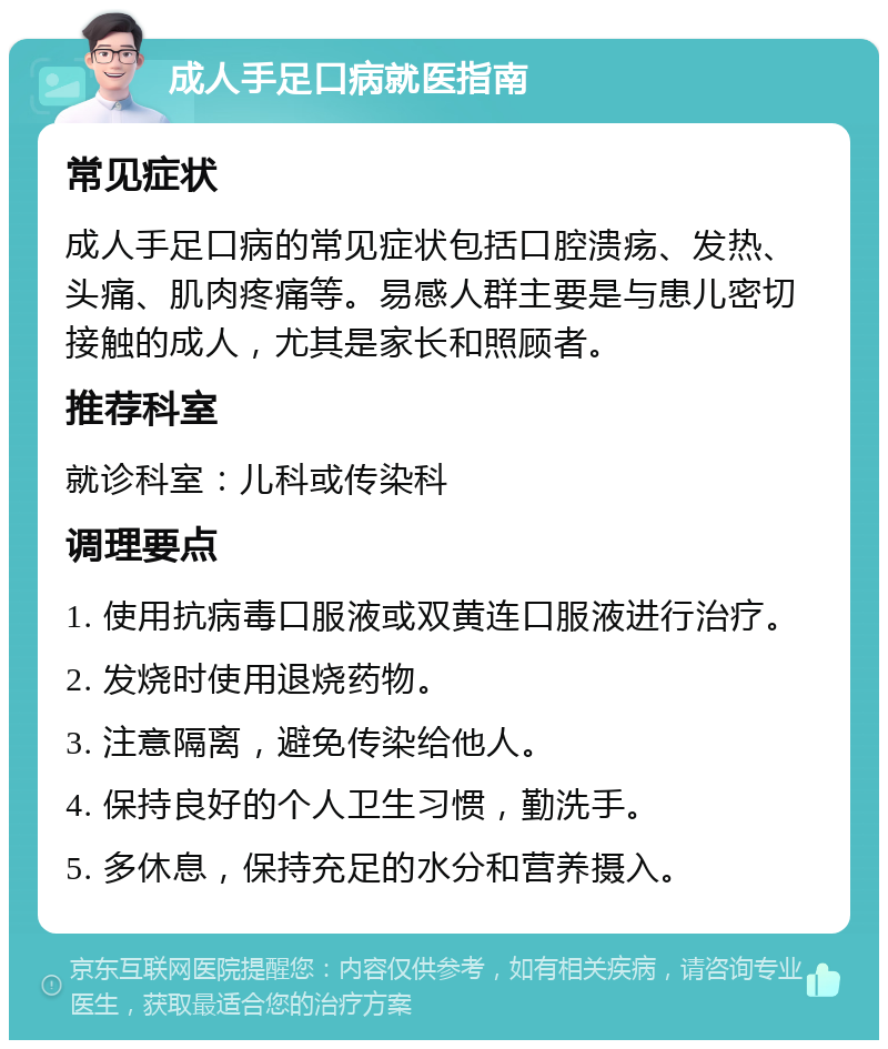 成人手足口病就医指南 常见症状 成人手足口病的常见症状包括口腔溃疡、发热、头痛、肌肉疼痛等。易感人群主要是与患儿密切接触的成人，尤其是家长和照顾者。 推荐科室 就诊科室：儿科或传染科 调理要点 1. 使用抗病毒口服液或双黄连口服液进行治疗。 2. 发烧时使用退烧药物。 3. 注意隔离，避免传染给他人。 4. 保持良好的个人卫生习惯，勤洗手。 5. 多休息，保持充足的水分和营养摄入。