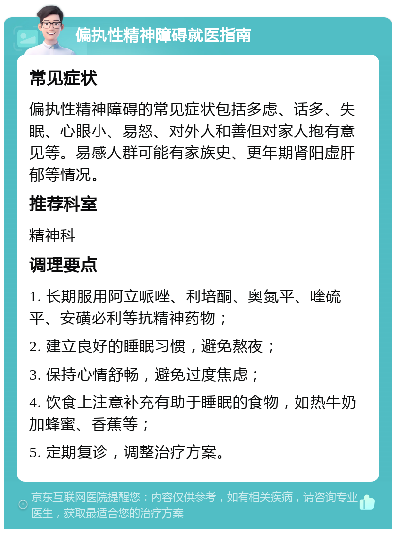 偏执性精神障碍就医指南 常见症状 偏执性精神障碍的常见症状包括多虑、话多、失眠、心眼小、易怒、对外人和善但对家人抱有意见等。易感人群可能有家族史、更年期肾阳虚肝郁等情况。 推荐科室 精神科 调理要点 1. 长期服用阿立哌唑、利培酮、奥氮平、喹硫平、安磺必利等抗精神药物； 2. 建立良好的睡眠习惯，避免熬夜； 3. 保持心情舒畅，避免过度焦虑； 4. 饮食上注意补充有助于睡眠的食物，如热牛奶加蜂蜜、香蕉等； 5. 定期复诊，调整治疗方案。