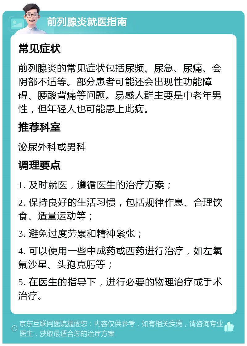 前列腺炎就医指南 常见症状 前列腺炎的常见症状包括尿频、尿急、尿痛、会阴部不适等。部分患者可能还会出现性功能障碍、腰酸背痛等问题。易感人群主要是中老年男性，但年轻人也可能患上此病。 推荐科室 泌尿外科或男科 调理要点 1. 及时就医，遵循医生的治疗方案； 2. 保持良好的生活习惯，包括规律作息、合理饮食、适量运动等； 3. 避免过度劳累和精神紧张； 4. 可以使用一些中成药或西药进行治疗，如左氧氟沙星、头孢克肟等； 5. 在医生的指导下，进行必要的物理治疗或手术治疗。