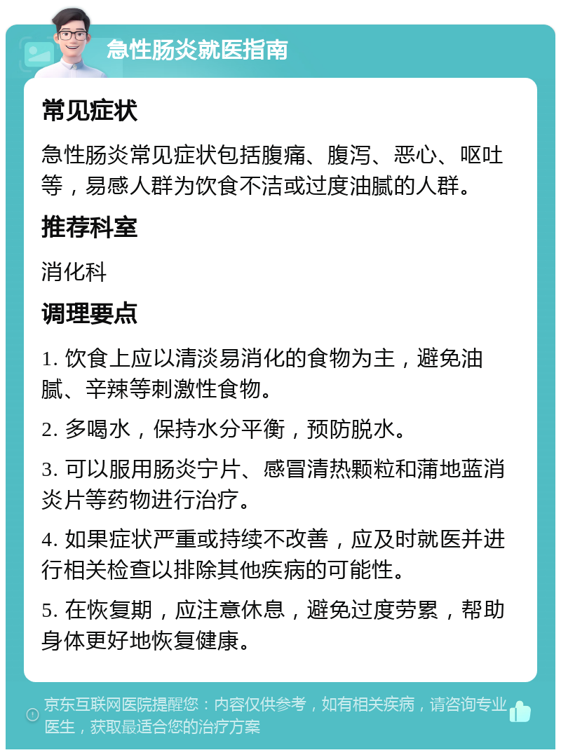 急性肠炎就医指南 常见症状 急性肠炎常见症状包括腹痛、腹泻、恶心、呕吐等，易感人群为饮食不洁或过度油腻的人群。 推荐科室 消化科 调理要点 1. 饮食上应以清淡易消化的食物为主，避免油腻、辛辣等刺激性食物。 2. 多喝水，保持水分平衡，预防脱水。 3. 可以服用肠炎宁片、感冒清热颗粒和蒲地蓝消炎片等药物进行治疗。 4. 如果症状严重或持续不改善，应及时就医并进行相关检查以排除其他疾病的可能性。 5. 在恢复期，应注意休息，避免过度劳累，帮助身体更好地恢复健康。