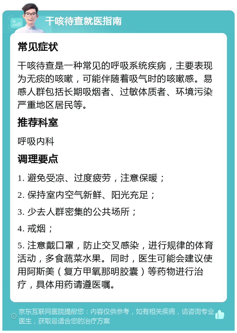 干咳待查就医指南 常见症状 干咳待查是一种常见的呼吸系统疾病，主要表现为无痰的咳嗽，可能伴随着吸气时的咳嗽感。易感人群包括长期吸烟者、过敏体质者、环境污染严重地区居民等。 推荐科室 呼吸内科 调理要点 1. 避免受凉、过度疲劳，注意保暖； 2. 保持室内空气新鲜、阳光充足； 3. 少去人群密集的公共场所； 4. 戒烟； 5. 注意戴口罩，防止交叉感染，进行规律的体育活动，多食蔬菜水果。同时，医生可能会建议使用阿斯美（复方甲氧那明胶囊）等药物进行治疗，具体用药请遵医嘱。