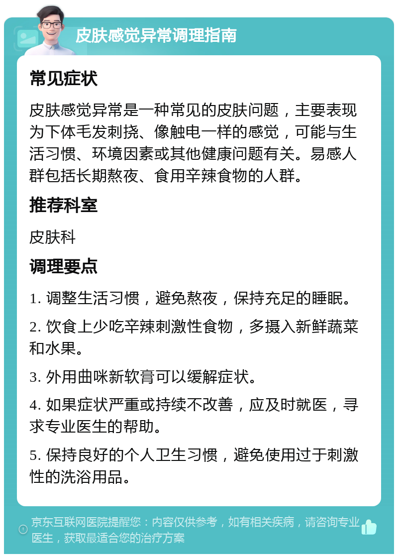 皮肤感觉异常调理指南 常见症状 皮肤感觉异常是一种常见的皮肤问题，主要表现为下体毛发刺挠、像触电一样的感觉，可能与生活习惯、环境因素或其他健康问题有关。易感人群包括长期熬夜、食用辛辣食物的人群。 推荐科室 皮肤科 调理要点 1. 调整生活习惯，避免熬夜，保持充足的睡眠。 2. 饮食上少吃辛辣刺激性食物，多摄入新鲜蔬菜和水果。 3. 外用曲咪新软膏可以缓解症状。 4. 如果症状严重或持续不改善，应及时就医，寻求专业医生的帮助。 5. 保持良好的个人卫生习惯，避免使用过于刺激性的洗浴用品。