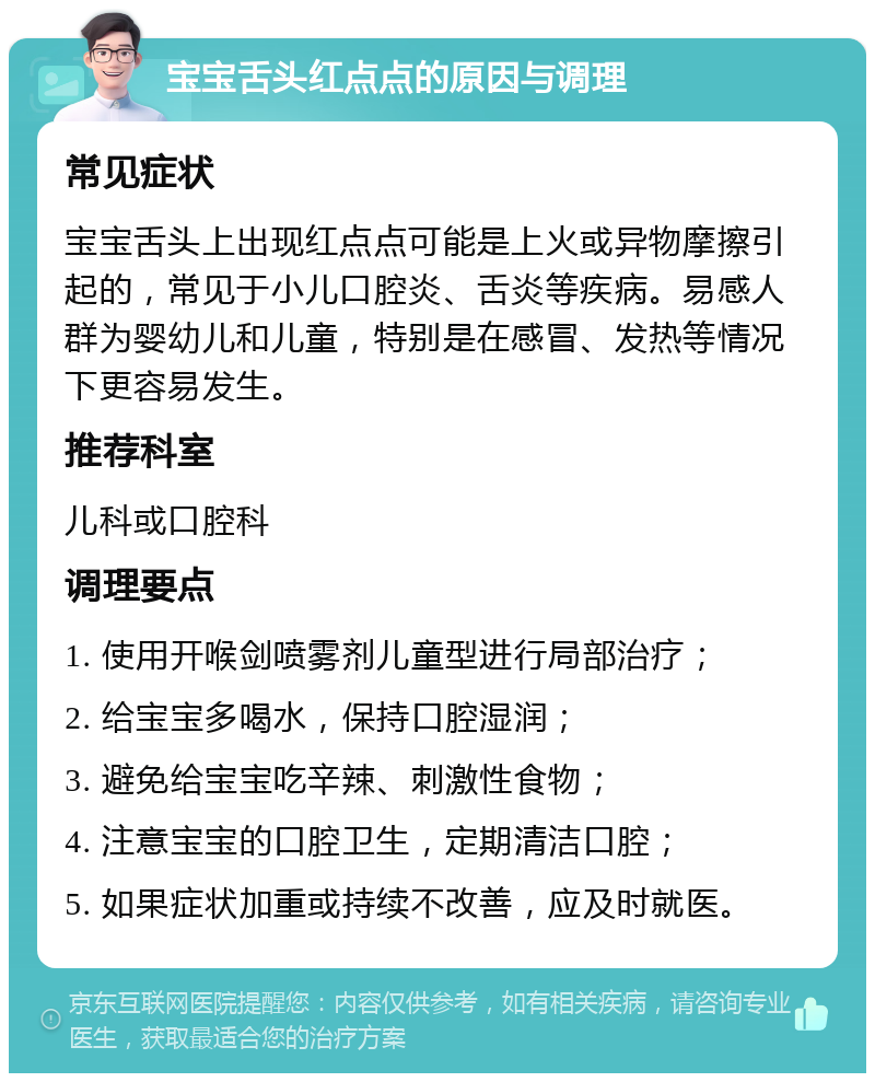 宝宝舌头红点点的原因与调理 常见症状 宝宝舌头上出现红点点可能是上火或异物摩擦引起的，常见于小儿口腔炎、舌炎等疾病。易感人群为婴幼儿和儿童，特别是在感冒、发热等情况下更容易发生。 推荐科室 儿科或口腔科 调理要点 1. 使用开喉剑喷雾剂儿童型进行局部治疗； 2. 给宝宝多喝水，保持口腔湿润； 3. 避免给宝宝吃辛辣、刺激性食物； 4. 注意宝宝的口腔卫生，定期清洁口腔； 5. 如果症状加重或持续不改善，应及时就医。