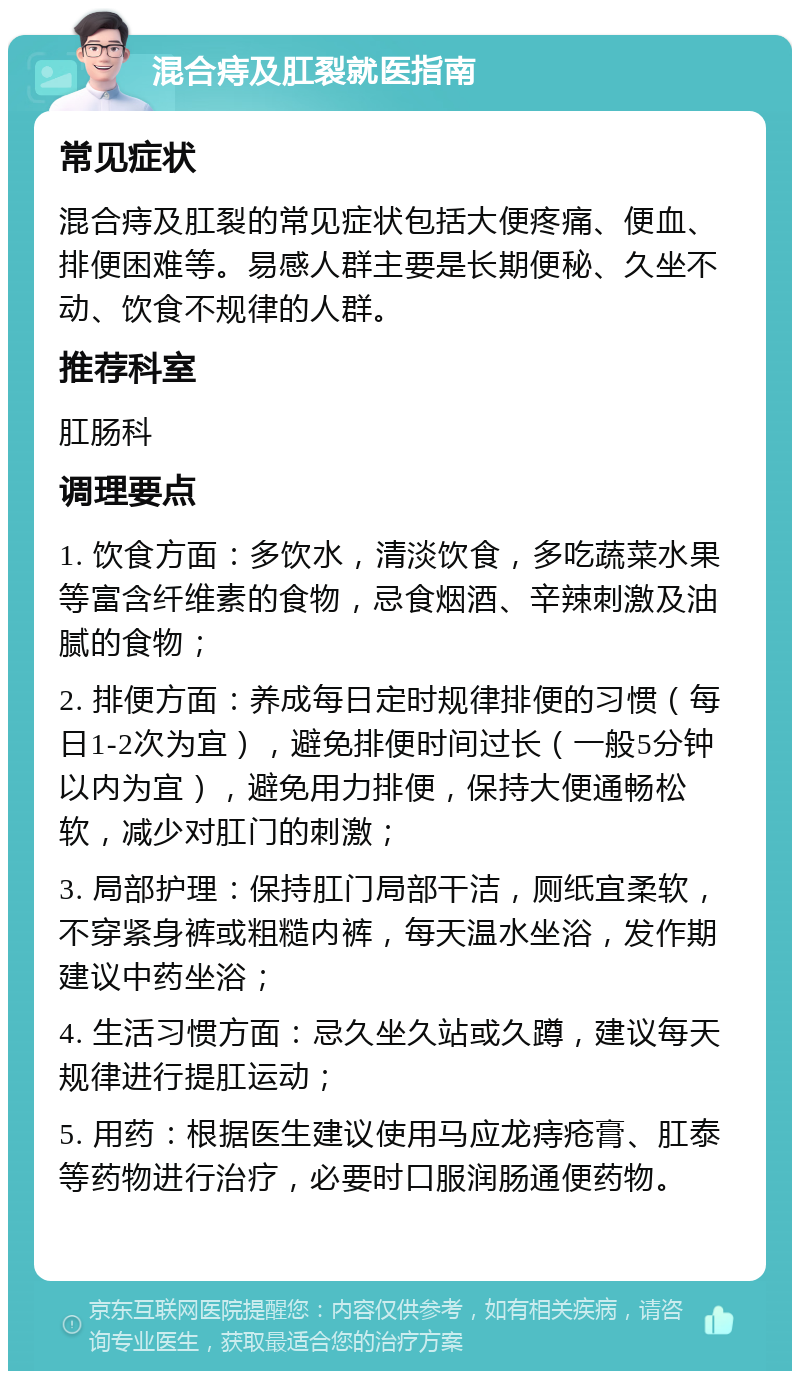 混合痔及肛裂就医指南 常见症状 混合痔及肛裂的常见症状包括大便疼痛、便血、排便困难等。易感人群主要是长期便秘、久坐不动、饮食不规律的人群。 推荐科室 肛肠科 调理要点 1. 饮食方面：多饮水，清淡饮食，多吃蔬菜水果等富含纤维素的食物，忌食烟酒、辛辣刺激及油腻的食物； 2. 排便方面：养成每日定时规律排便的习惯（每日1-2次为宜），避免排便时间过长（一般5分钟以内为宜），避免用力排便，保持大便通畅松软，减少对肛门的刺激； 3. 局部护理：保持肛门局部干洁，厕纸宜柔软，不穿紧身裤或粗糙内裤，每天温水坐浴，发作期建议中药坐浴； 4. 生活习惯方面：忌久坐久站或久蹲，建议每天规律进行提肛运动； 5. 用药：根据医生建议使用马应龙痔疮膏、肛泰等药物进行治疗，必要时口服润肠通便药物。