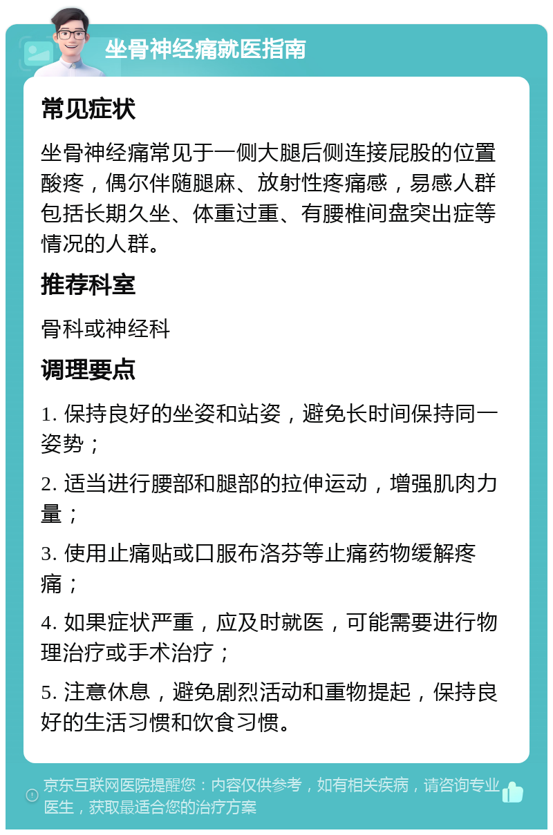 坐骨神经痛就医指南 常见症状 坐骨神经痛常见于一侧大腿后侧连接屁股的位置酸疼，偶尔伴随腿麻、放射性疼痛感，易感人群包括长期久坐、体重过重、有腰椎间盘突出症等情况的人群。 推荐科室 骨科或神经科 调理要点 1. 保持良好的坐姿和站姿，避免长时间保持同一姿势； 2. 适当进行腰部和腿部的拉伸运动，增强肌肉力量； 3. 使用止痛贴或口服布洛芬等止痛药物缓解疼痛； 4. 如果症状严重，应及时就医，可能需要进行物理治疗或手术治疗； 5. 注意休息，避免剧烈活动和重物提起，保持良好的生活习惯和饮食习惯。