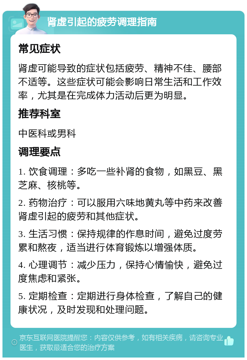 肾虚引起的疲劳调理指南 常见症状 肾虚可能导致的症状包括疲劳、精神不佳、腰部不适等。这些症状可能会影响日常生活和工作效率，尤其是在完成体力活动后更为明显。 推荐科室 中医科或男科 调理要点 1. 饮食调理：多吃一些补肾的食物，如黑豆、黑芝麻、核桃等。 2. 药物治疗：可以服用六味地黄丸等中药来改善肾虚引起的疲劳和其他症状。 3. 生活习惯：保持规律的作息时间，避免过度劳累和熬夜，适当进行体育锻炼以增强体质。 4. 心理调节：减少压力，保持心情愉快，避免过度焦虑和紧张。 5. 定期检查：定期进行身体检查，了解自己的健康状况，及时发现和处理问题。