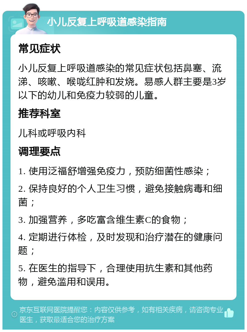 小儿反复上呼吸道感染指南 常见症状 小儿反复上呼吸道感染的常见症状包括鼻塞、流涕、咳嗽、喉咙红肿和发烧。易感人群主要是3岁以下的幼儿和免疫力较弱的儿童。 推荐科室 儿科或呼吸内科 调理要点 1. 使用泛福舒增强免疫力，预防细菌性感染； 2. 保持良好的个人卫生习惯，避免接触病毒和细菌； 3. 加强营养，多吃富含维生素C的食物； 4. 定期进行体检，及时发现和治疗潜在的健康问题； 5. 在医生的指导下，合理使用抗生素和其他药物，避免滥用和误用。