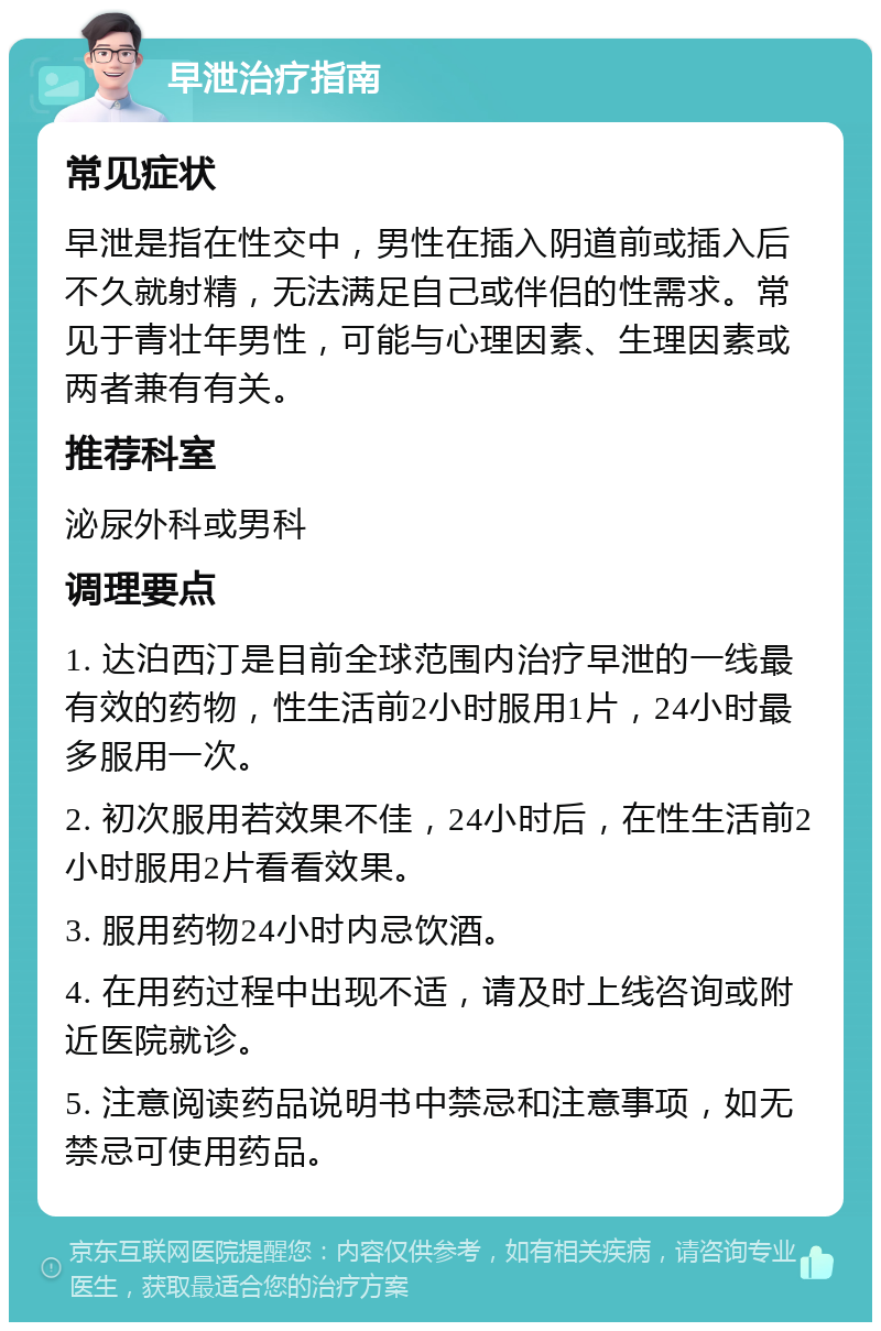 早泄治疗指南 常见症状 早泄是指在性交中，男性在插入阴道前或插入后不久就射精，无法满足自己或伴侣的性需求。常见于青壮年男性，可能与心理因素、生理因素或两者兼有有关。 推荐科室 泌尿外科或男科 调理要点 1. 达泊西汀是目前全球范围内治疗早泄的一线最有效的药物，性生活前2小时服用1片，24小时最多服用一次。 2. 初次服用若效果不佳，24小时后，在性生活前2小时服用2片看看效果。 3. 服用药物24小时内忌饮酒。 4. 在用药过程中出现不适，请及时上线咨询或附近医院就诊。 5. 注意阅读药品说明书中禁忌和注意事项，如无禁忌可使用药品。