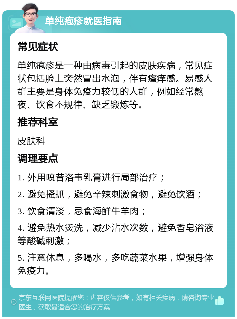 单纯疱疹就医指南 常见症状 单纯疱疹是一种由病毒引起的皮肤疾病，常见症状包括脸上突然冒出水泡，伴有瘙痒感。易感人群主要是身体免疫力较低的人群，例如经常熬夜、饮食不规律、缺乏锻炼等。 推荐科室 皮肤科 调理要点 1. 外用喷昔洛韦乳膏进行局部治疗； 2. 避免搔抓，避免辛辣刺激食物，避免饮酒； 3. 饮食清淡，忌食海鲜牛羊肉； 4. 避免热水烫洗，减少沾水次数，避免香皂浴液等酸碱刺激； 5. 注意休息，多喝水，多吃蔬菜水果，增强身体免疫力。