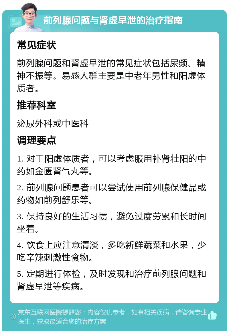 前列腺问题与肾虚早泄的治疗指南 常见症状 前列腺问题和肾虚早泄的常见症状包括尿频、精神不振等。易感人群主要是中老年男性和阳虚体质者。 推荐科室 泌尿外科或中医科 调理要点 1. 对于阳虚体质者，可以考虑服用补肾壮阳的中药如金匮肾气丸等。 2. 前列腺问题患者可以尝试使用前列腺保健品或药物如前列舒乐等。 3. 保持良好的生活习惯，避免过度劳累和长时间坐着。 4. 饮食上应注意清淡，多吃新鲜蔬菜和水果，少吃辛辣刺激性食物。 5. 定期进行体检，及时发现和治疗前列腺问题和肾虚早泄等疾病。