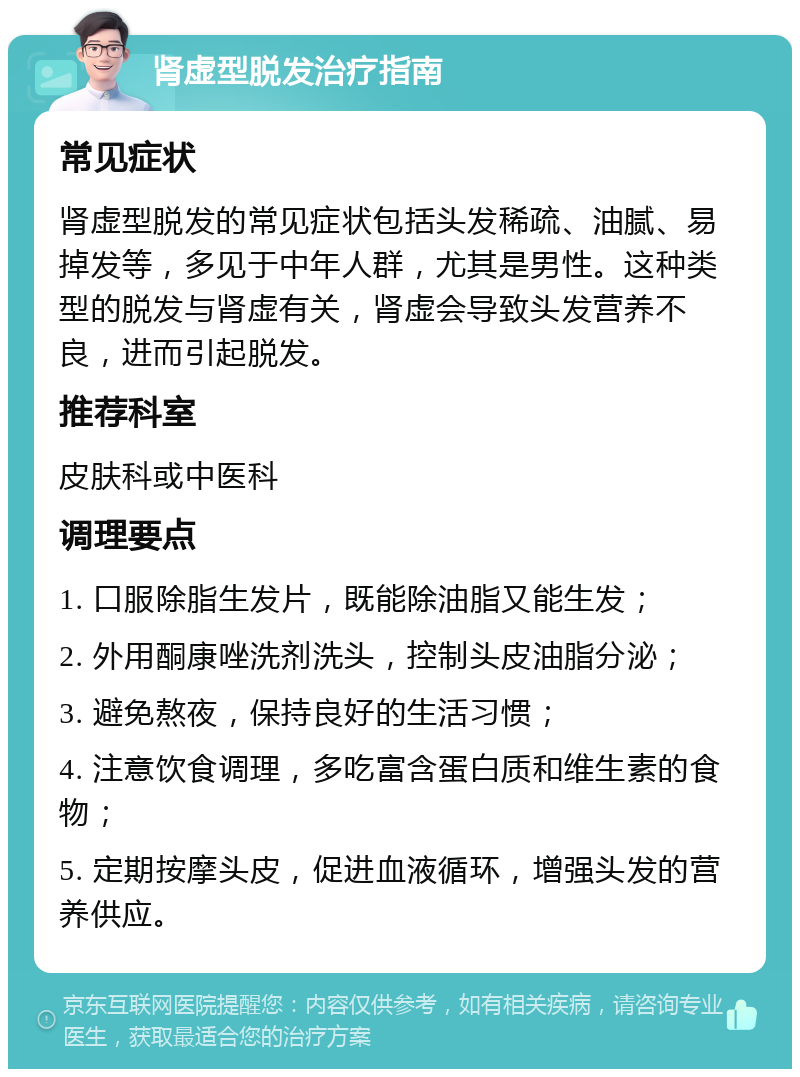 肾虚型脱发治疗指南 常见症状 肾虚型脱发的常见症状包括头发稀疏、油腻、易掉发等，多见于中年人群，尤其是男性。这种类型的脱发与肾虚有关，肾虚会导致头发营养不良，进而引起脱发。 推荐科室 皮肤科或中医科 调理要点 1. 口服除脂生发片，既能除油脂又能生发； 2. 外用酮康唑洗剂洗头，控制头皮油脂分泌； 3. 避免熬夜，保持良好的生活习惯； 4. 注意饮食调理，多吃富含蛋白质和维生素的食物； 5. 定期按摩头皮，促进血液循环，增强头发的营养供应。