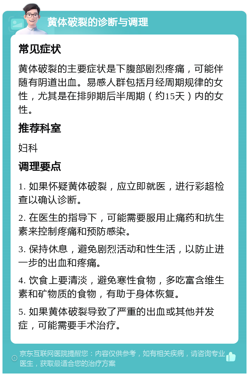 黄体破裂的诊断与调理 常见症状 黄体破裂的主要症状是下腹部剧烈疼痛，可能伴随有阴道出血。易感人群包括月经周期规律的女性，尤其是在排卵期后半周期（约15天）内的女性。 推荐科室 妇科 调理要点 1. 如果怀疑黄体破裂，应立即就医，进行彩超检查以确认诊断。 2. 在医生的指导下，可能需要服用止痛药和抗生素来控制疼痛和预防感染。 3. 保持休息，避免剧烈活动和性生活，以防止进一步的出血和疼痛。 4. 饮食上要清淡，避免寒性食物，多吃富含维生素和矿物质的食物，有助于身体恢复。 5. 如果黄体破裂导致了严重的出血或其他并发症，可能需要手术治疗。