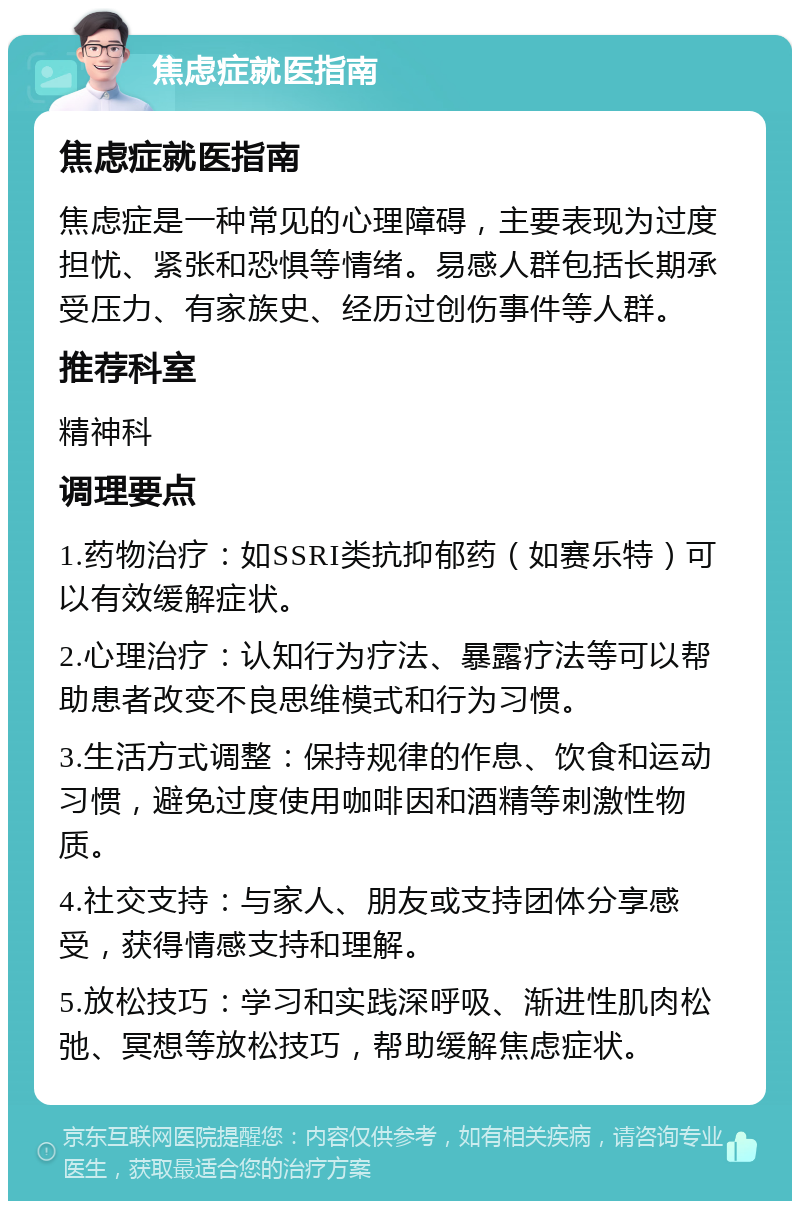 焦虑症就医指南 焦虑症就医指南 焦虑症是一种常见的心理障碍，主要表现为过度担忧、紧张和恐惧等情绪。易感人群包括长期承受压力、有家族史、经历过创伤事件等人群。 推荐科室 精神科 调理要点 1.药物治疗：如SSRI类抗抑郁药（如赛乐特）可以有效缓解症状。 2.心理治疗：认知行为疗法、暴露疗法等可以帮助患者改变不良思维模式和行为习惯。 3.生活方式调整：保持规律的作息、饮食和运动习惯，避免过度使用咖啡因和酒精等刺激性物质。 4.社交支持：与家人、朋友或支持团体分享感受，获得情感支持和理解。 5.放松技巧：学习和实践深呼吸、渐进性肌肉松弛、冥想等放松技巧，帮助缓解焦虑症状。