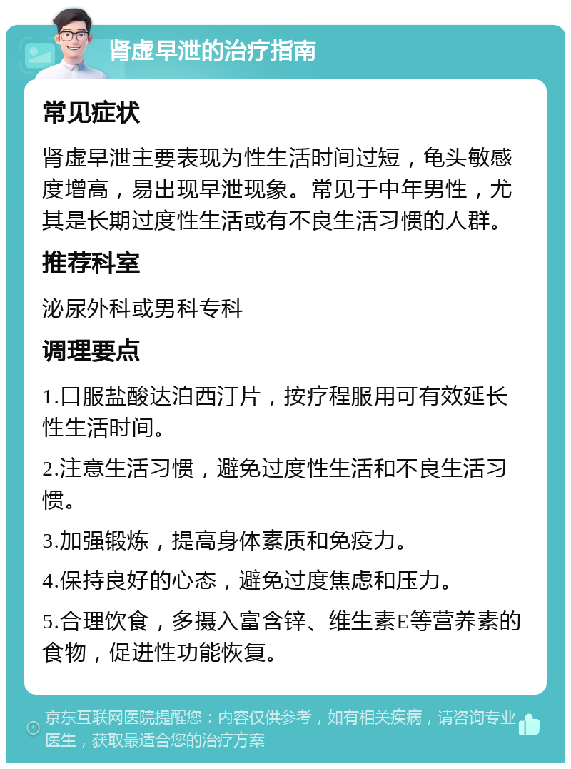 肾虚早泄的治疗指南 常见症状 肾虚早泄主要表现为性生活时间过短，龟头敏感度增高，易出现早泄现象。常见于中年男性，尤其是长期过度性生活或有不良生活习惯的人群。 推荐科室 泌尿外科或男科专科 调理要点 1.口服盐酸达泊西汀片，按疗程服用可有效延长性生活时间。 2.注意生活习惯，避免过度性生活和不良生活习惯。 3.加强锻炼，提高身体素质和免疫力。 4.保持良好的心态，避免过度焦虑和压力。 5.合理饮食，多摄入富含锌、维生素E等营养素的食物，促进性功能恢复。