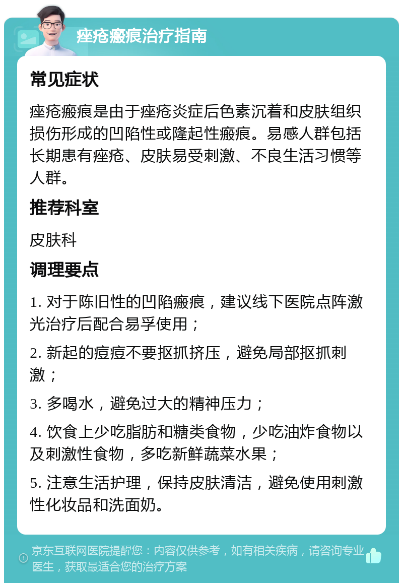 痤疮瘢痕治疗指南 常见症状 痤疮瘢痕是由于痤疮炎症后色素沉着和皮肤组织损伤形成的凹陷性或隆起性瘢痕。易感人群包括长期患有痤疮、皮肤易受刺激、不良生活习惯等人群。 推荐科室 皮肤科 调理要点 1. 对于陈旧性的凹陷瘢痕，建议线下医院点阵激光治疗后配合易孚使用； 2. 新起的痘痘不要抠抓挤压，避免局部抠抓刺激； 3. 多喝水，避免过大的精神压力； 4. 饮食上少吃脂肪和糖类食物，少吃油炸食物以及刺激性食物，多吃新鲜蔬菜水果； 5. 注意生活护理，保持皮肤清洁，避免使用刺激性化妆品和洗面奶。