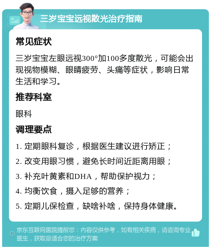 三岁宝宝远视散光治疗指南 常见症状 三岁宝宝左眼远视300°加100多度散光，可能会出现视物模糊、眼睛疲劳、头痛等症状，影响日常生活和学习。 推荐科室 眼科 调理要点 1. 定期眼科复诊，根据医生建议进行矫正； 2. 改变用眼习惯，避免长时间近距离用眼； 3. 补充叶黄素和DHA，帮助保护视力； 4. 均衡饮食，摄入足够的营养； 5. 定期儿保检查，缺啥补啥，保持身体健康。