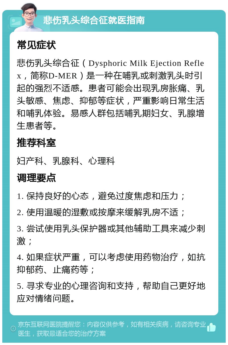 悲伤乳头综合征就医指南 常见症状 悲伤乳头综合征（Dysphoric Milk Ejection Reflex，简称D-MER）是一种在哺乳或刺激乳头时引起的强烈不适感。患者可能会出现乳房胀痛、乳头敏感、焦虑、抑郁等症状，严重影响日常生活和哺乳体验。易感人群包括哺乳期妇女、乳腺增生患者等。 推荐科室 妇产科、乳腺科、心理科 调理要点 1. 保持良好的心态，避免过度焦虑和压力； 2. 使用温暖的湿敷或按摩来缓解乳房不适； 3. 尝试使用乳头保护器或其他辅助工具来减少刺激； 4. 如果症状严重，可以考虑使用药物治疗，如抗抑郁药、止痛药等； 5. 寻求专业的心理咨询和支持，帮助自己更好地应对情绪问题。