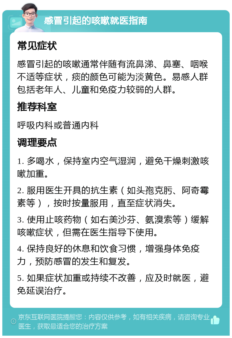 感冒引起的咳嗽就医指南 常见症状 感冒引起的咳嗽通常伴随有流鼻涕、鼻塞、咽喉不适等症状，痰的颜色可能为淡黄色。易感人群包括老年人、儿童和免疫力较弱的人群。 推荐科室 呼吸内科或普通内科 调理要点 1. 多喝水，保持室内空气湿润，避免干燥刺激咳嗽加重。 2. 服用医生开具的抗生素（如头孢克肟、阿奇霉素等），按时按量服用，直至症状消失。 3. 使用止咳药物（如右美沙芬、氨溴索等）缓解咳嗽症状，但需在医生指导下使用。 4. 保持良好的休息和饮食习惯，增强身体免疫力，预防感冒的发生和复发。 5. 如果症状加重或持续不改善，应及时就医，避免延误治疗。