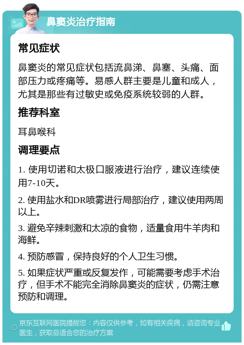 鼻窦炎治疗指南 常见症状 鼻窦炎的常见症状包括流鼻涕、鼻塞、头痛、面部压力或疼痛等。易感人群主要是儿童和成人，尤其是那些有过敏史或免疫系统较弱的人群。 推荐科室 耳鼻喉科 调理要点 1. 使用切诺和太极口服液进行治疗，建议连续使用7-10天。 2. 使用盐水和DR喷雾进行局部治疗，建议使用两周以上。 3. 避免辛辣刺激和太凉的食物，适量食用牛羊肉和海鲜。 4. 预防感冒，保持良好的个人卫生习惯。 5. 如果症状严重或反复发作，可能需要考虑手术治疗，但手术不能完全消除鼻窦炎的症状，仍需注意预防和调理。