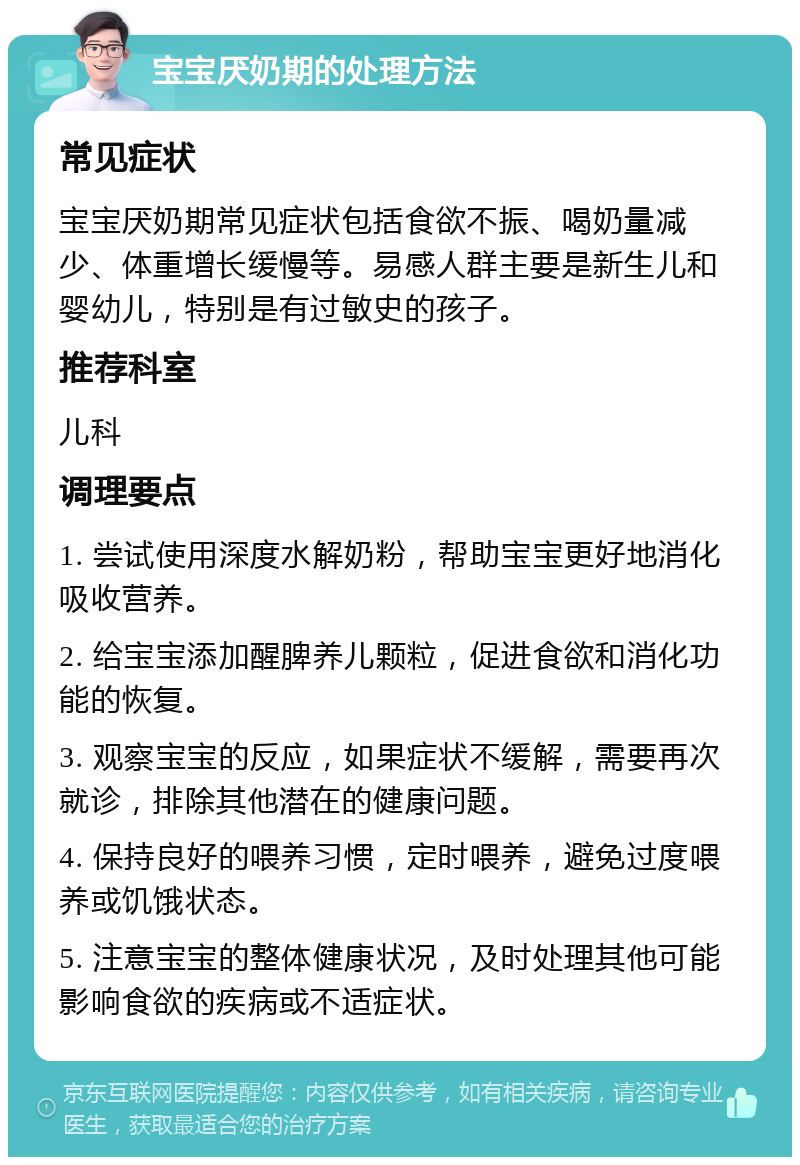 宝宝厌奶期的处理方法 常见症状 宝宝厌奶期常见症状包括食欲不振、喝奶量减少、体重增长缓慢等。易感人群主要是新生儿和婴幼儿，特别是有过敏史的孩子。 推荐科室 儿科 调理要点 1. 尝试使用深度水解奶粉，帮助宝宝更好地消化吸收营养。 2. 给宝宝添加醒脾养儿颗粒，促进食欲和消化功能的恢复。 3. 观察宝宝的反应，如果症状不缓解，需要再次就诊，排除其他潜在的健康问题。 4. 保持良好的喂养习惯，定时喂养，避免过度喂养或饥饿状态。 5. 注意宝宝的整体健康状况，及时处理其他可能影响食欲的疾病或不适症状。