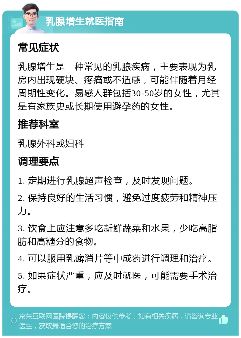 乳腺增生就医指南 常见症状 乳腺增生是一种常见的乳腺疾病，主要表现为乳房内出现硬块、疼痛或不适感，可能伴随着月经周期性变化。易感人群包括30-50岁的女性，尤其是有家族史或长期使用避孕药的女性。 推荐科室 乳腺外科或妇科 调理要点 1. 定期进行乳腺超声检查，及时发现问题。 2. 保持良好的生活习惯，避免过度疲劳和精神压力。 3. 饮食上应注意多吃新鲜蔬菜和水果，少吃高脂肪和高糖分的食物。 4. 可以服用乳癖消片等中成药进行调理和治疗。 5. 如果症状严重，应及时就医，可能需要手术治疗。