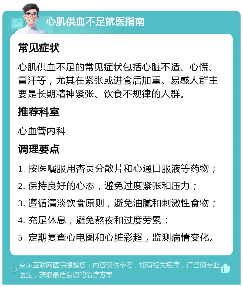 心肌供血不足就医指南 常见症状 心肌供血不足的常见症状包括心脏不适、心慌、冒汗等，尤其在紧张或进食后加重。易感人群主要是长期精神紧张、饮食不规律的人群。 推荐科室 心血管内科 调理要点 1. 按医嘱服用杏灵分散片和心通口服液等药物； 2. 保持良好的心态，避免过度紧张和压力； 3. 遵循清淡饮食原则，避免油腻和刺激性食物； 4. 充足休息，避免熬夜和过度劳累； 5. 定期复查心电图和心脏彩超，监测病情变化。