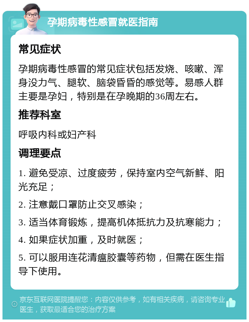 孕期病毒性感冒就医指南 常见症状 孕期病毒性感冒的常见症状包括发烧、咳嗽、浑身没力气、腿软、脑袋昏昏的感觉等。易感人群主要是孕妇，特别是在孕晚期的36周左右。 推荐科室 呼吸内科或妇产科 调理要点 1. 避免受凉、过度疲劳，保持室内空气新鲜、阳光充足； 2. 注意戴口罩防止交叉感染； 3. 适当体育锻炼，提高机体抵抗力及抗寒能力； 4. 如果症状加重，及时就医； 5. 可以服用连花清瘟胶囊等药物，但需在医生指导下使用。